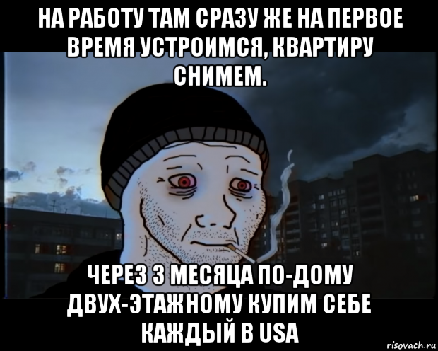 на работу там сразу же на первое время устроимся, квартиру снимем. через 3 месяца по-дому двух-этажному купим себе каждый в usa, Мем ДЕЛАТЬНЕХПРОСТ