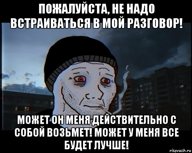 пожалуйста, не надо встраиваться в мой разговор! может он меня действительно с собой возьмет! может у меня все будет лучше!