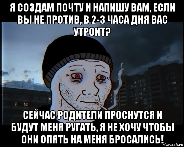 я создам почту и напишу вам, если вы не против, в 2-3 часа дня вас утроит? сейчас родители проснутся и будут меня ругать, я не хочу чтобы они опять на меня бросались!