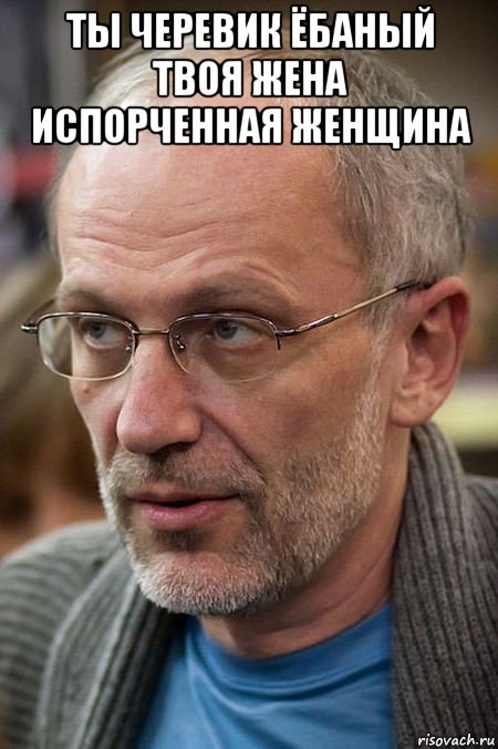 ты черевик ёбаный твоя жена испорченная женщина 