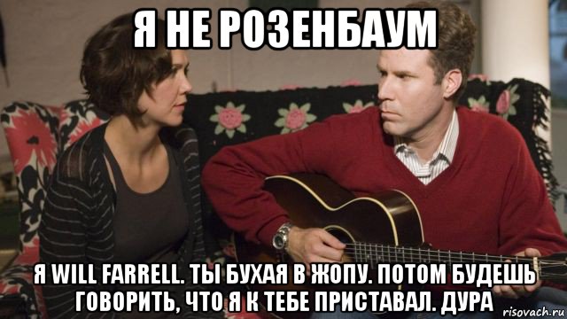 я не розенбаум я will farrell. ты бухая в жопу. потом будешь говорить, что я к тебе приставал. дура