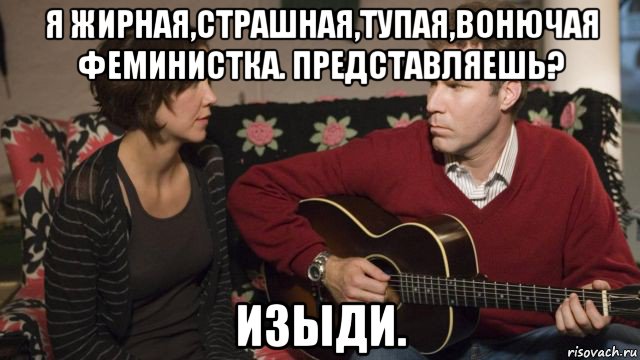я жирная,страшная,тупая,вонючая феминистка. представляешь? изыди.