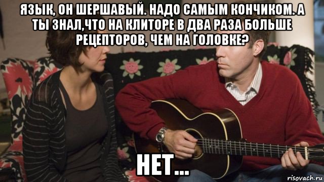 язык, он шершавый. надо самым кончиком. а ты знал,что на клиторе в два раза больше рецепторов, чем на головке? нет...