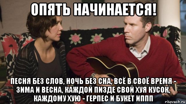 опять начинается! песня без слов, ночь без сна, всё в своё время - зима и весна, каждой пизде свой хуя кусок, каждому хую - герпес и букет иппп