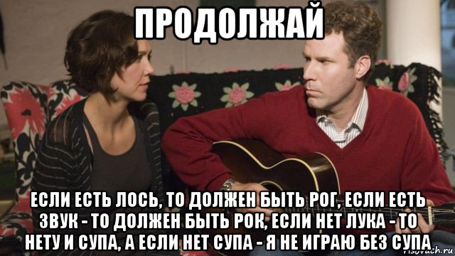 продолжай если есть лось, то должен быть рог, если есть звук - то должен быть рок, если нет лука - то нету и супа, а если нет супа - я не играю без супа