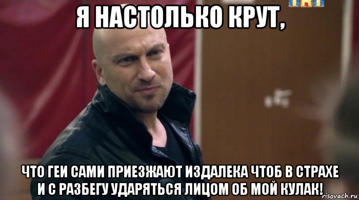 я настолько крут, что геи сами приезжают издалека чтоб в страхе и с разбегу ударяться лицом об мой кулак!