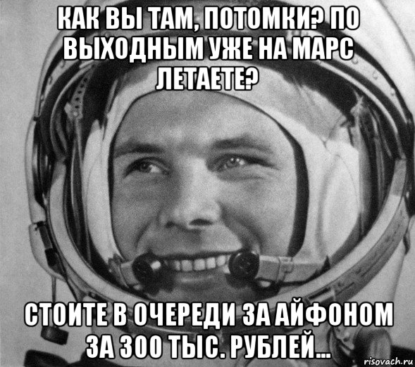 как вы там, потомки? по выходным уже на марс летаете? стоите в очереди за айфоном за 300 тыс. рублей..., Мем Гагарин