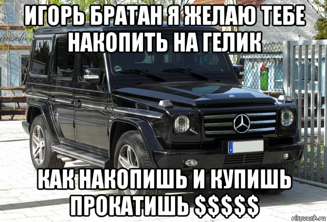 игорь братан я желаю тебе накопить на гелик как накопишь и купишь прокатишь $$$$$