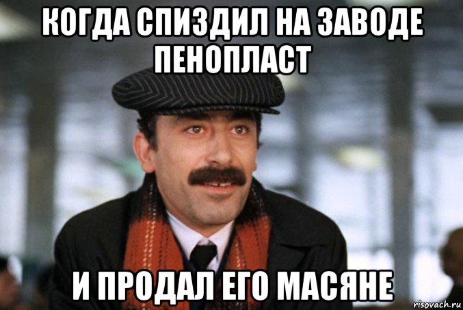 когда спиздил на заводе пенопласт и продал его масяне