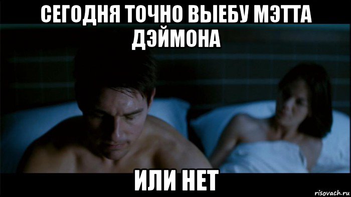 сегодня точно выебу мэтта дэймона или нет