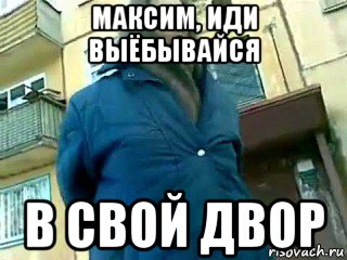 максим, иди выёбывайся в свой двор