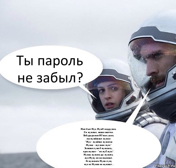 Ты пароль не забыл? Жил был Жук, ЖужИ подружки,
Он жужжал, жевав желтки.
Взбудоражив ЖУжки ушки,
назжужёвавал жужки:
"Жук - жужёвая жужилка
Жужка - жусжкая жуза"
Зажевав зужой жужишку,
прозжужал - "не жуй жуза".
Жужка жужила до жужичь,
жук Жужу не зазжыжжал.
Исжужжила Жужа лужу
жук на Жужке не жужжал..., Комикс Интерстеллар