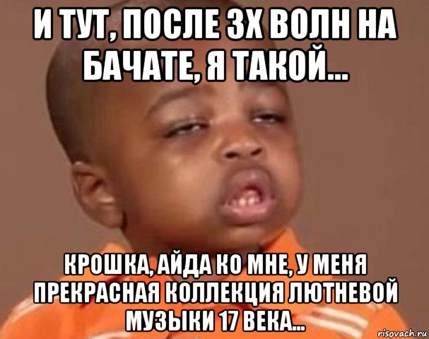 и тут, после 3х волн на бачате, я такой... крошка, айда ко мне, у меня прекрасная коллекция лютневой музыки 17 века..., Мем  Какой пацан (негритенок)