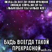 лиза,будь всегда такой красивой умной,не плачь,когда ты улыбаешься тебе больше идет будь всегда такой прекрасной