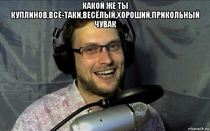 какой же ты куплинов,всё-таки,весёлый,хороший,прикольный чувак , Мем Куплинов
