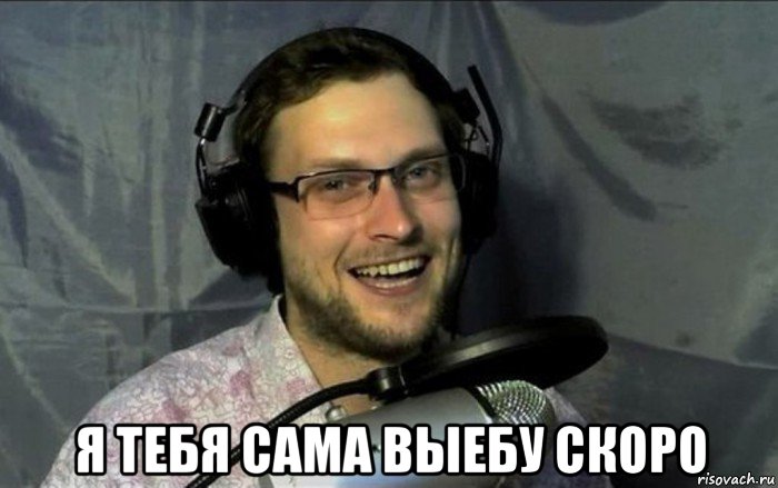  я тебя сама выебу скоро