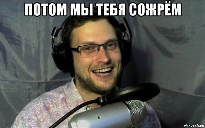 потом мы тебя сожрём 