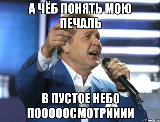 а чёб понять мою печаль в пустое небо пооооосмотрииии