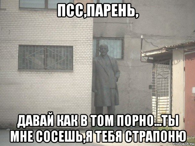 псс,парень, давай как в том порно...ты мне сосешь,я тебя страпоню