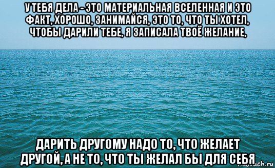 у тебя дела - это материальная вселенная и это факт, хорошо, занимайся, это то, что ты хотел, чтобы дарили тебе, я записала твоё желание, дарить другому надо то, что желает другой, а не то, что ты желал бы для себя, Мем Море