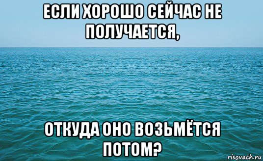 если хорошо сейчас не получается, откуда оно возьмётся потом?