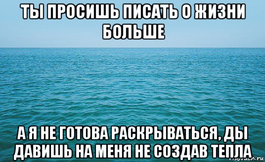 ты просишь писать о жизни больше а я не готова раскрываться, ды давишь на меня не создав тепла