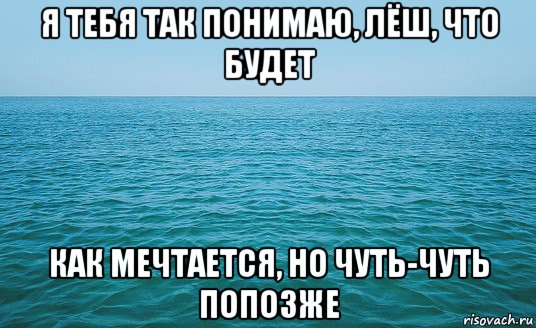 я тебя так понимаю, лёш, что будет как мечтается, но чуть-чуть попозже, Мем Море