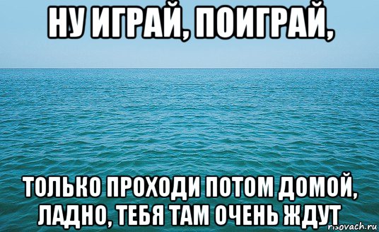 ну играй, поиграй, только проходи потом домой, ладно, тебя там очень ждут, Мем Море