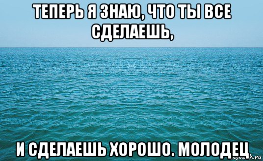 теперь я знаю, что ты все сделаешь, и сделаешь хорошо. молодец