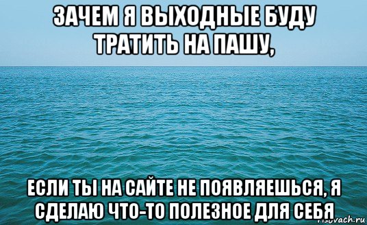 зачем я выходные буду тратить на пашу, если ты на сайте не появляешься, я сделаю что-то полезное для себя