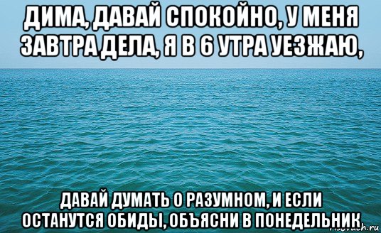 дима, давай спокойно, у меня завтра дела, я в 6 утра уезжаю, давай думать о разумном, и если останутся обиды, объясни в понедельник, Мем Море