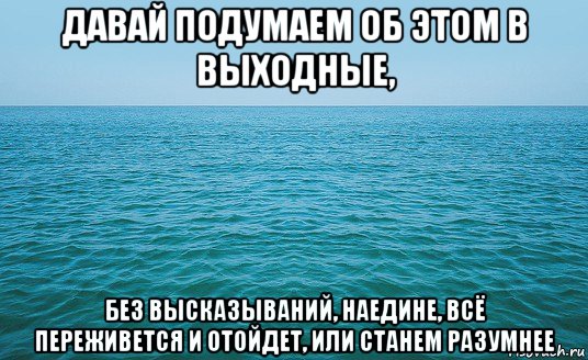 давай подумаем об этом в выходные, без высказываний, наедине, всё переживется и отойдет, или станем разумнее