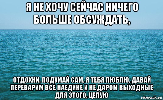 я не хочу сейчас ничего больше обсуждать, отдохни, подумай сам, я тебя люблю, давай переварим все наедине и не даром выходные для этого, целую, Мем Море