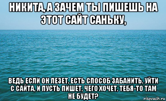 никита, а зачем ты пишешь на этот сайт саньку, ведь если он лезет, есть способ забанить, уйти с сайта, и пусть пишет, чего хочет, тебя-то там не будет?