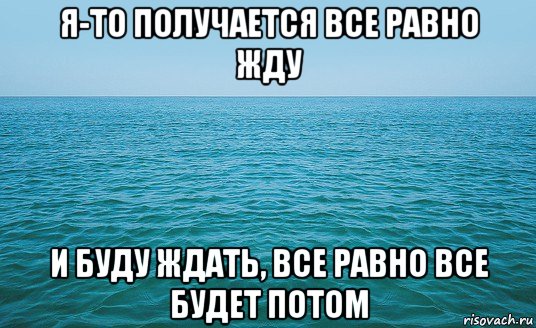 я-то получается все равно жду и буду ждать, все равно все будет потом