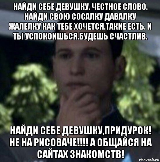 найди себе девушку. честное слово. найди свою сосалку давалку жалелку как тебе хочется.такие есть. и ты успокоишься.будешь счастлив. найди себе девушку,придурок! не на рисоваче!!!! а общайся на сайтах знакомств!