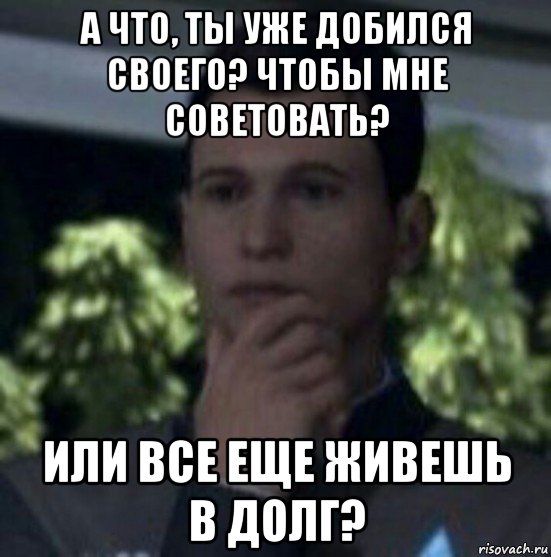 а что, ты уже добился своего? чтобы мне советовать? или все еще живешь в долг?