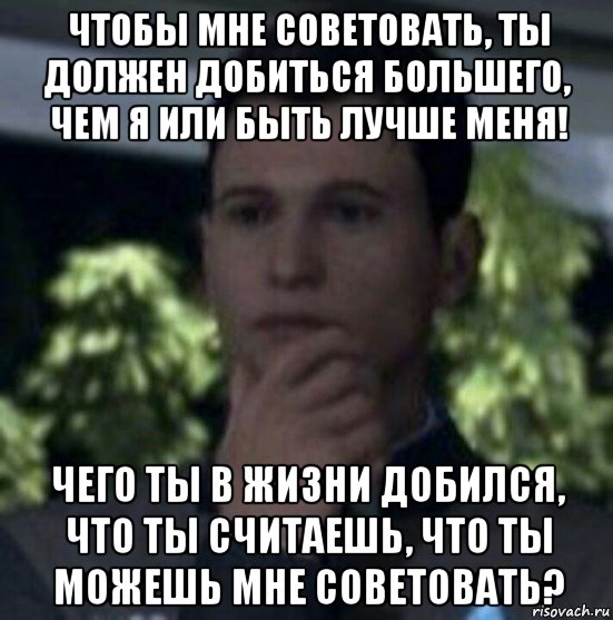 чтобы мне советовать, ты должен добиться большего, чем я или быть лучше меня! чего ты в жизни добился, что ты считаешь, что ты можешь мне советовать?