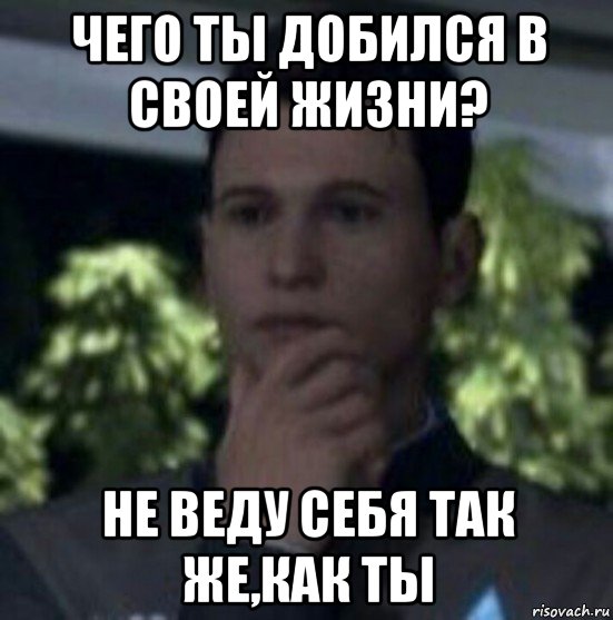чего ты добился в своей жизни? не веду себя так же,как ты