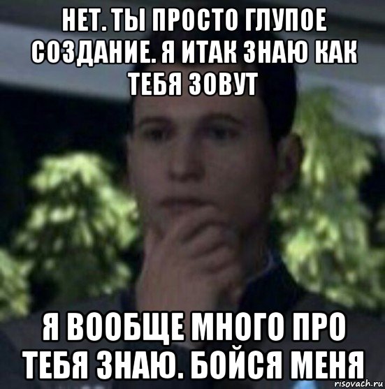 нет. ты просто глупое создание. я итак знаю как тебя зовут я вообще много про тебя знаю. бойся меня