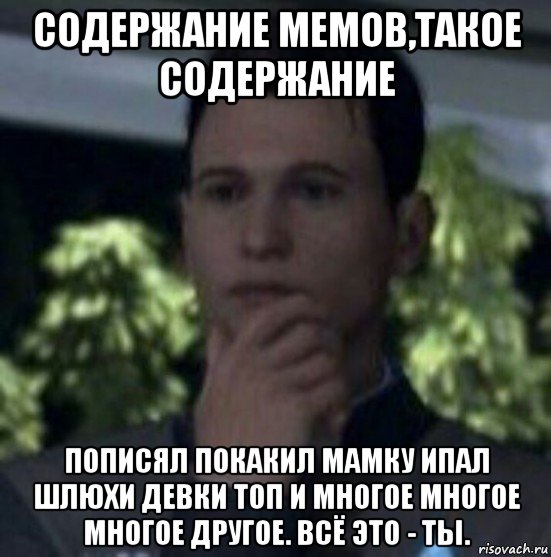 содержание мемов,такое содержание пописял покакил мамку ипал шлюхи девки топ и многое многое многое другое. всё это - ты.
