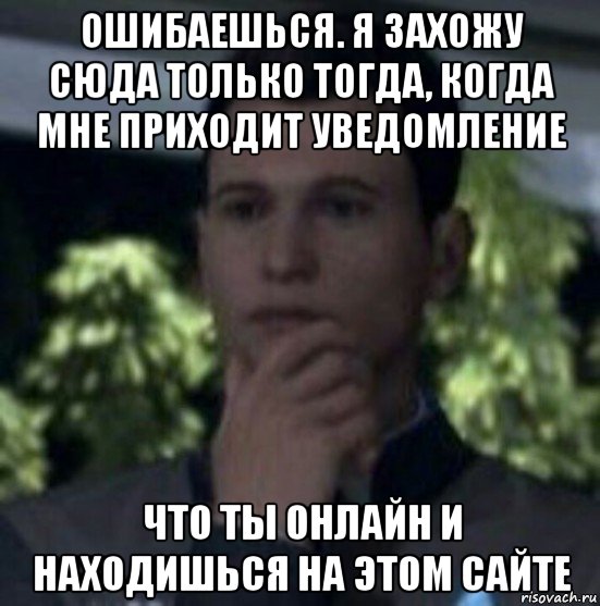 ошибаешься. я захожу сюда только тогда, когда мне приходит уведомление что ты онлайн и находишься на этом сайте
