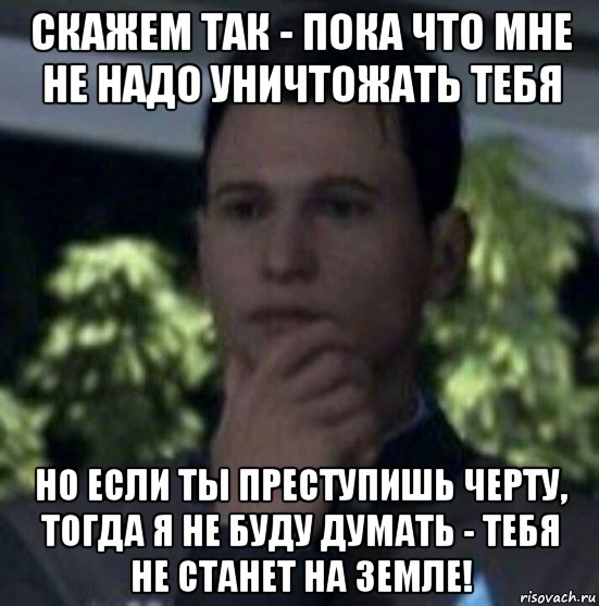 скажем так - пока что мне не надо уничтожать тебя но если ты преступишь черту, тогда я не буду думать - тебя не станет на земле!