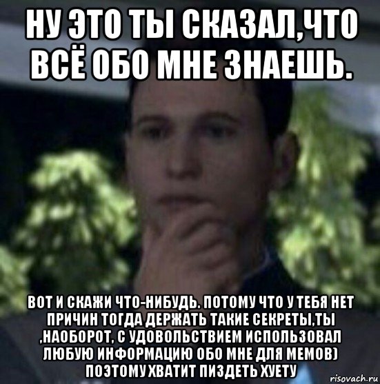 ну это ты сказал,что всё обо мне знаешь. вот и скажи что-нибудь. потому что у тебя нет причин тогда держать такие секреты,ты ,наоборот, с удовольствием использовал любую информацию обо мне для мемов) поэтому хватит пиздеть хуету