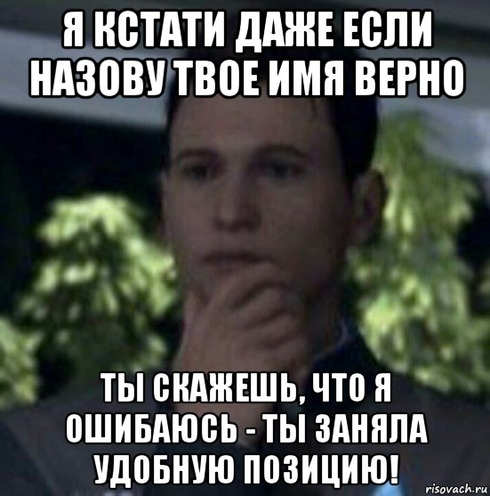 я кстати даже если назову твое имя верно ты скажешь, что я ошибаюсь - ты заняла удобную позицию!