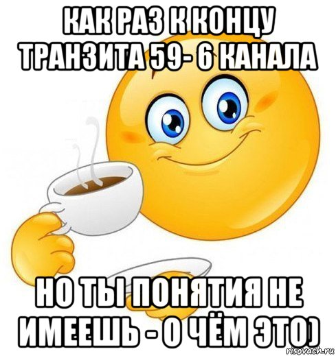 как раз к концу транзита 59- 6 канала но ты понятия не имеешь - о чём это)