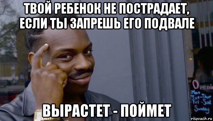 твой ребенок не пострадает, если ты запрешь его подвале вырастет - поймет