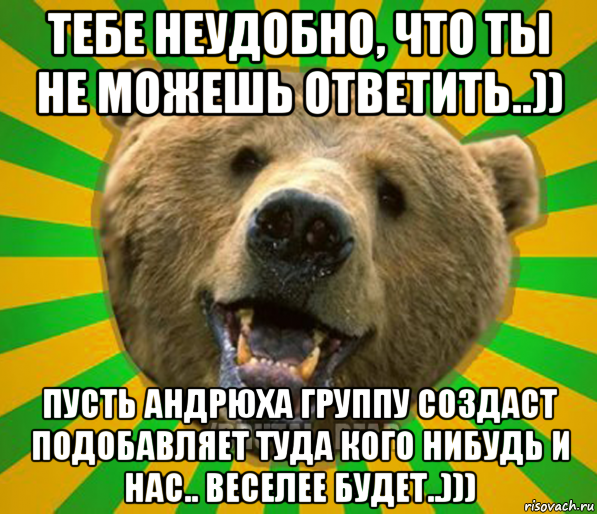 тебе неудобно, что ты не можешь ответить..)) пусть андрюха группу создаст подобавляет туда кого нибудь и нас.. веселее будет..))), Мем Нелепый медведь