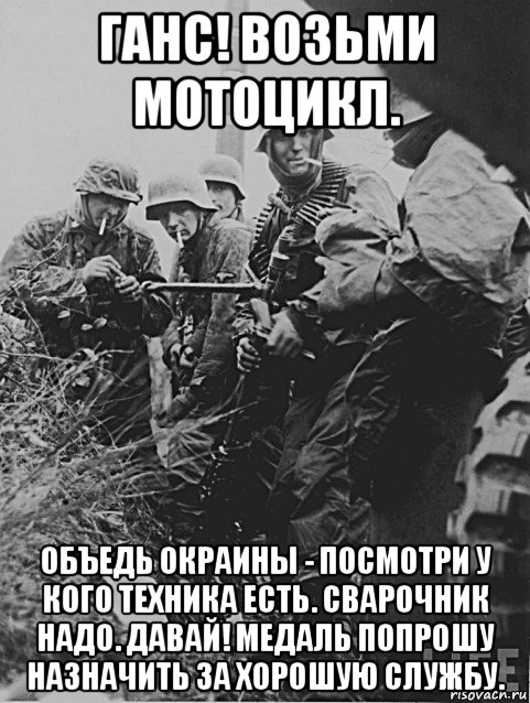 ганс! возьми мотоцикл. объедь окраины - посмотри у кого техника есть. сварочник надо. давай! медаль попрошу назначить за хорошую службу.