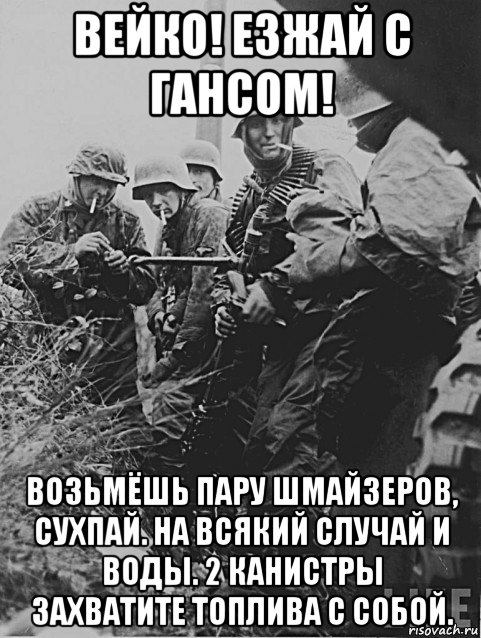 вейко! езжай с гансом! возьмёшь пару шмайзеров, сухпай. на всякий случай и воды. 2 канистры захватите топлива с собой.